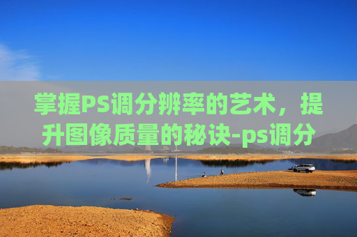 掌握PS调分辨率的艺术，提升图像质量的秘诀-ps调分辨率和大小