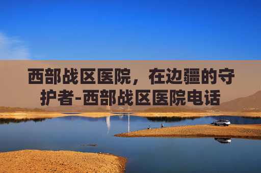 西部战区医院，在边疆的守护者-西部战区医院电话