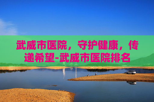 武威市医院，守护健康，传递希望-武威市医院排名