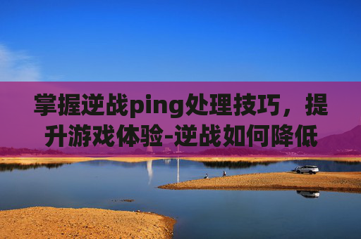 掌握逆战ping处理技巧，提升游戏体验-逆战如何降低ping