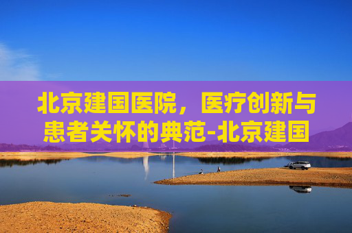 北京建国医院，医疗创新与患者关怀的典范-北京建国医院广告