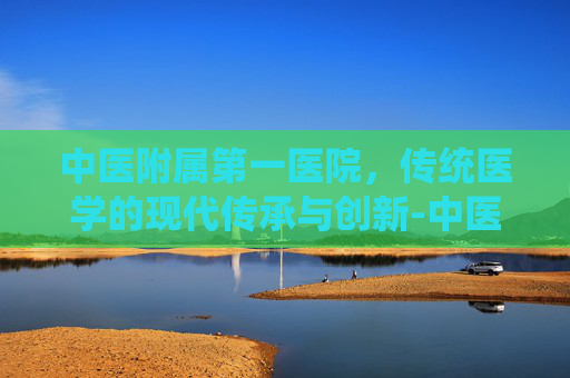 中医附属第一医院，传统医学的现代传承与创新-中医附属第一医院神经科专家