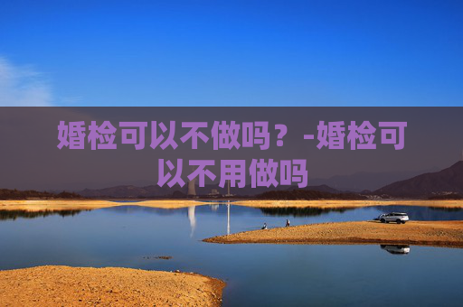 婚检可以不做吗？-婚检可以不用做吗