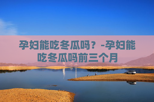 孕妇能吃冬瓜吗？-孕妇能吃冬瓜吗前三个月
