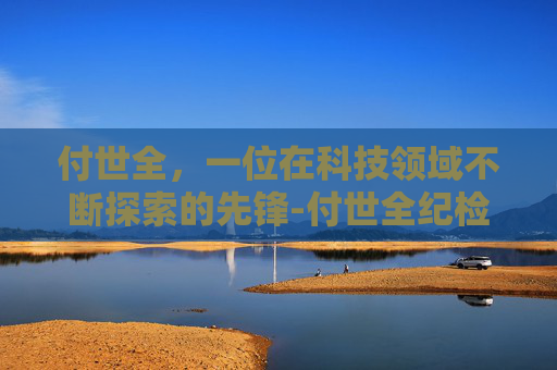 付世全，一位在科技领域不断探索的先锋-付世全纪检监察组