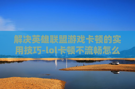 解决英雄联盟游戏卡顿的实用技巧-lol卡顿不流畅怎么解决
