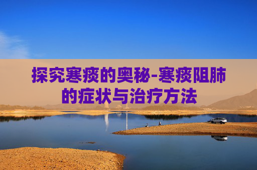 探究寒痰的奥秘-寒痰阻肺的症状与治疗方法
