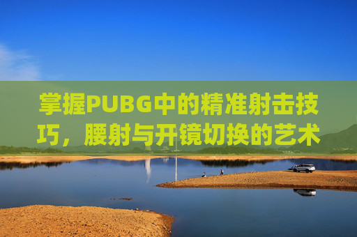 掌握PUBG中的精准射击技巧，腰射与开镜切换的艺术-pubg腰射和开镜怎么分开