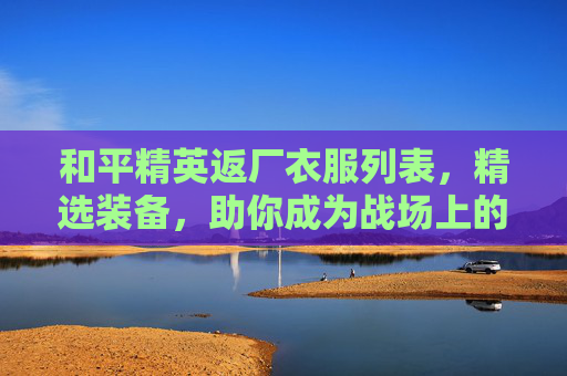 和平精英返厂衣服列表，精选装备，助你成为战场上的赢家-和平精英返场皮肤有哪些