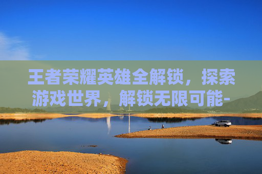 王者荣耀英雄全解锁，探索游戏世界，解锁无限可能-王者荣耀全英雄解锁版