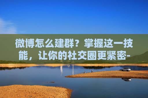 微博怎么建群？掌握这一技能，让你的社交圈更紧密-微博怎么建群拉人