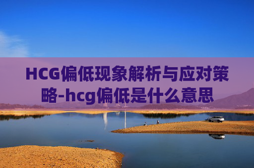 HCG偏低现象解析与应对策略-hcg偏低是什么意思