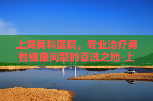 上海男科医院，专业治疗男性健康问题的首选之地-上海男科医院哪家好