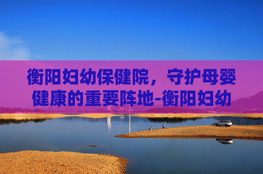 衡阳妇幼保健院，守护母婴健康的重要阵地-衡阳妇幼保健院医院