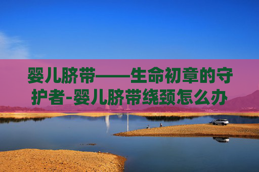 婴儿脐带——生命初章的守护者-婴儿脐带绕颈怎么办