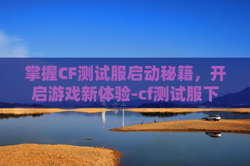 掌握CF测试服启动秘籍，开启游戏新体验-cf测试服下载安装