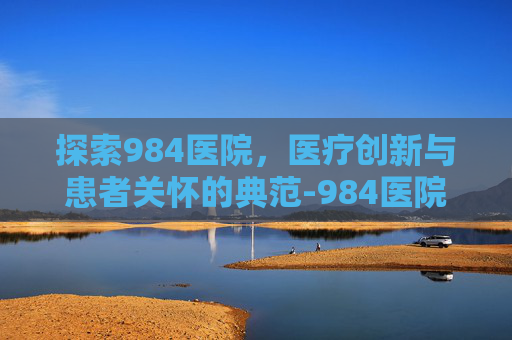 探索984医院，医疗创新与患者关怀的典范-984医院地址在哪里