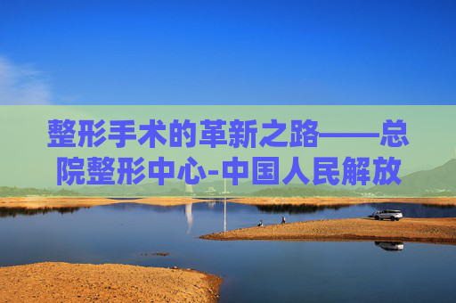 整形手术的革新之路——总院整形中心-中国人民解放军总医院整形外科