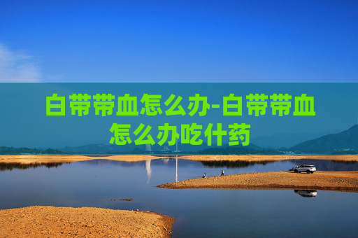 白带带血怎么办-白带带血怎么办吃什药