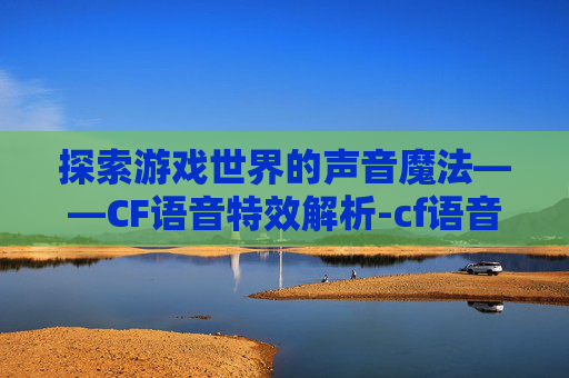 探索游戏世界的声音魔法——CF语音特效解析-cf语音特效是啥意思啊