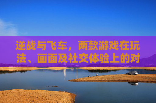 逆战与飞车，两款游戏在玩法、画面及社交体验上的对比分析-逆战对比飞车哪个好玩