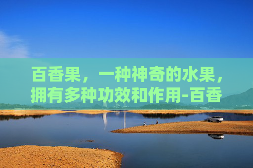 百香果，一种神奇的水果，拥有多种功效和作用-百香果的功效和作用?