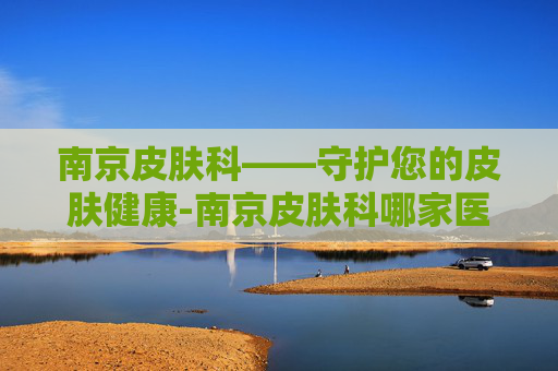 南京皮肤科——守护您的皮肤健康-南京皮肤科哪家医院好