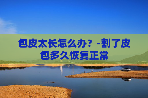包皮太长怎么办？-割了皮包多久恢复正常