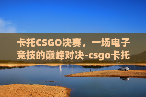 卡托CSGO决赛，一场电子竞技的巅峰对决-csgo卡托比赛