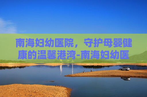 南海妇幼医院，守护母婴健康的温馨港湾-南海妇幼医院官网首页