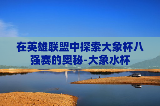 在英雄联盟中探索大象杯八强赛的奥秘-大象水杯