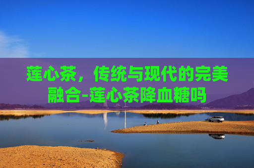 莲心茶，传统与现代的完美融合-莲心茶降血糖吗