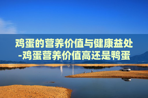 鸡蛋的营养价值与健康益处-鸡蛋营养价值高还是鸭蛋