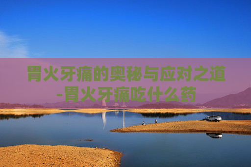 胃火牙痛的奥秘与应对之道-胃火牙痛吃什么药