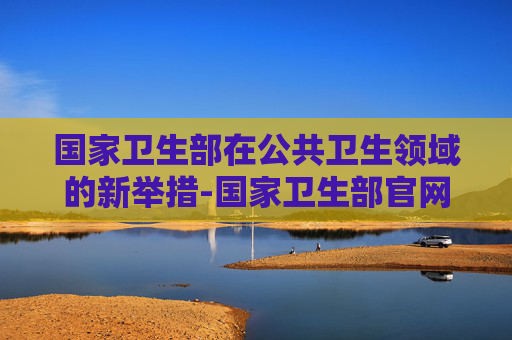 国家卫生部在公共卫生领域的新举措-国家卫生部官网入口