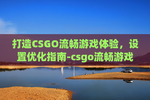 打造CSGO流畅游戏体验，设置优化指南-csgo流畅游戏运行设置在哪