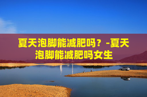 夏天泡脚能减肥吗？-夏天泡脚能减肥吗女生