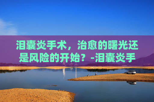 泪囊炎手术，治愈的曙光还是风险的开始？-泪囊炎手术是小手术吗