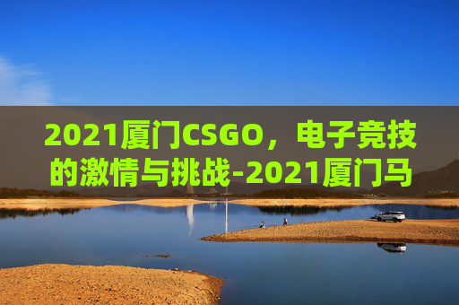 2021厦门CSGO，电子竞技的激情与挑战-2021厦门马拉松男女前三名