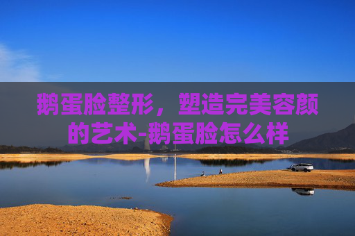 鹅蛋脸整形，塑造完美容颜的艺术-鹅蛋脸怎么样