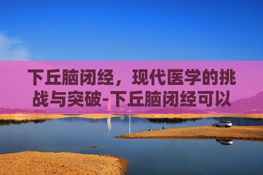 下丘脑闭经，现代医学的挑战与突破-下丘脑闭经可以治愈吗