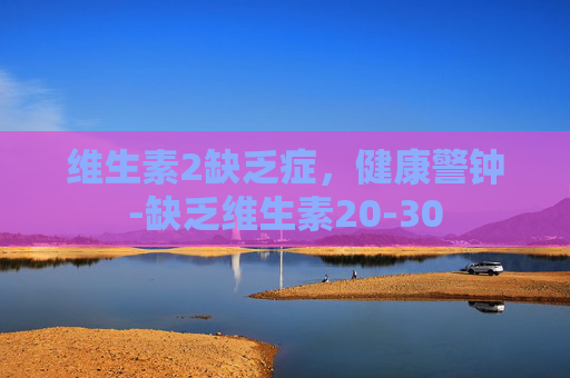维生素2缺乏症，健康警钟-缺乏维生素20-30