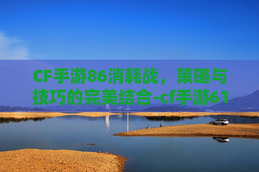 CF手游86消耗战，策略与技巧的完美结合-cf手游61发