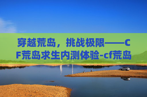 穿越荒岛，挑战极限——CF荒岛求生内测体验-cf荒岛特训app最新版本更新内容是什么