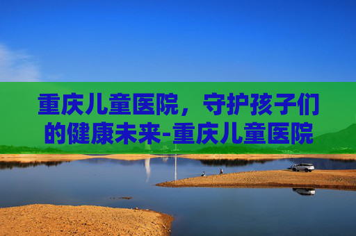重庆儿童医院，守护孩子们的健康未来-重庆儿童医院咨询电话