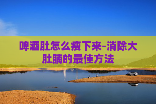 啤酒肚怎么瘦下来-消除大肚腩的最佳方法