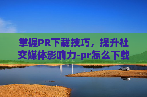 掌握PR下载技巧，提升社交媒体影响力-pr怎么下载视频