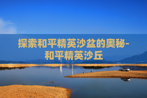 探索和平精英沙盆的奥秘-和平精英沙丘