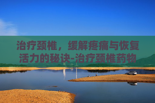 治疗颈椎，缓解疼痛与恢复活力的秘诀-治疗颈椎药物有哪些