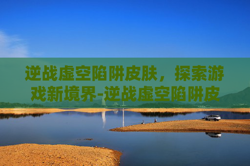 逆战虚空陷阱皮肤，探索游戏新境界-逆战虚空陷阱皮肤怎么获得